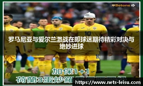 罗马尼亚与爱尔兰激战在即球迷期待精彩对决与绝妙进球